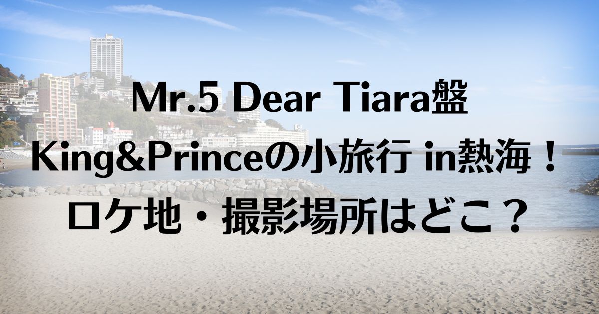 Mr.5ティアラ盤King&Princeの小旅行 in熱海！ロケ地はどこ？